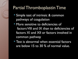 Partial Thromboplastin Time
 Simple test of intrinsic & common
pathways of coagulation
 More sensitive to deficiencies of
factorsVIII and IX than to deficiencies of
factors XI and XII or factors involved in
common pathway
 Test is abnormal when essential factors
are below 15 to 30 % of normal value.
 