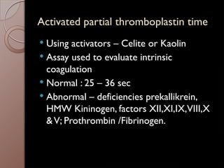 Activated partial thromboplastin time
 Using activators – Celite or Kaolin
 Assay used to evaluate intrinsic
coagulation
 Normal : 25 – 36 sec
 Abnormal – deficiencies prekallikrein,
HMW Kininogen, factors XII,XI,IX,VIII,X
&V; Prothrombin /Fibrinogen.
 