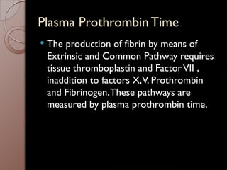 Plasma Prothrombin Time
 The production of fibrin by means of
Extrinsic and Common Pathway requires
tissue thromboplastin and FactorVII ,
inaddition to factors X,V, Prothrombin
and Fibrinogen.These pathways are
measured by plasma prothrombin time.
 