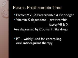 Plasma Prothrombin Time
 FactorsV,VII,X,Prothrombin & Fibrinogen
 Vitamin K dependent – prothrombin
factorVII & X
Are depressed by Coumarin like drugs
 PT – widely used for controlling
oral anticoagulant therapy
 