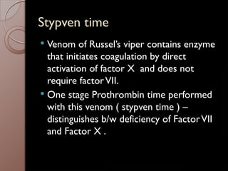 Stypven time
 Venom of Russel’s viper contains enzyme
that initiates coagulation by direct
activation of factor X and does not
require factorVII.
 One stage Prothrombin time performed
with this venom ( stypven time ) –
distinguishes b/w deficiency of FactorVII
and Factor X .
 