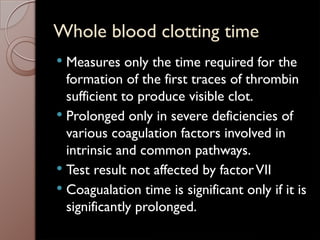 Whole blood clotting time
 Measures only the time required for the
formation of the first traces of thrombin
sufficient to produce visible clot.
 Prolonged only in severe deficiencies of
various coagulation factors involved in
intrinsic and common pathways.
 Test result not affected by factorVII
 Coagualation time is significant only if it is
significantly prolonged.
 