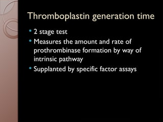 Thromboplastin generation time
 2 stage test
 Measures the amount and rate of
prothrombinase formation by way of
intrinsic pathway
 Supplanted by specific factor assays
 