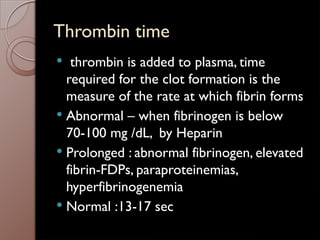 Thrombin time
 thrombin is added to plasma, time
required for the clot formation is the
measure of the rate at which fibrin forms
 Abnormal – when fibrinogen is below
70-100 mg /dL, by Heparin
 Prolonged : abnormal fibrinogen, elevated
fibrin-FDPs, paraproteinemias,
hyperfibrinogenemia
 Normal :13-17 sec
 