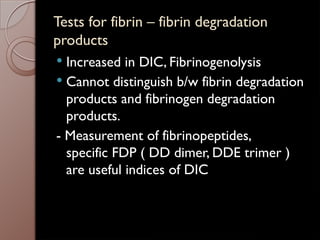 Tests for fibrin – fibrin degradation
products
 Increased in DIC, Fibrinogenolysis
 Cannot distinguish b/w fibrin degradation
products and fibrinogen degradation
products.
- Measurement of fibrinopeptides,
specific FDP ( DD dimer, DDE trimer )
are useful indices of DIC
 