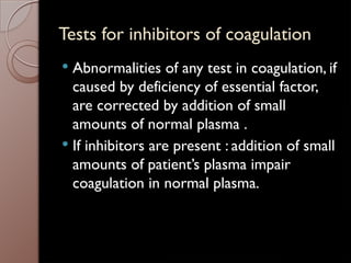 Tests for inhibitors of coagulation
 Abnormalities of any test in coagulation, if
caused by deficiency of essential factor,
are corrected by addition of small
amounts of normal plasma .
 If inhibitors are present : addition of small
amounts of patient’s plasma impair
coagulation in normal plasma.
 