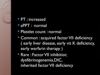  PT : increased
 aPPT : normal
 Platelet count : normal
 Common : acquired factorVII deficiency
( early liver disease, early vit K deficiency,
early warfarin therapy )
 Rare : FactorVII inhibitior,
dysfibrinogenemia,DIC,
inherited factorVII deficiency
 