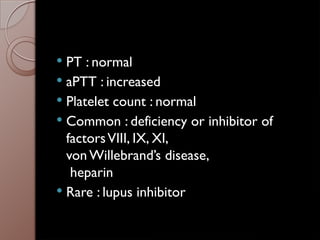  PT : normal
 aPTT : increased
 Platelet count : normal
 Common : deficiency or inhibitor of
factorsVIII, IX, XI,
von Willebrand’s disease,
heparin
 Rare : lupus inhibitor
 
