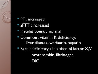 PT : increased
 aPTT : increased
 Platelet count : normal
 Common : vitamin K deficiency,
liver disease, warfaarin, heparin
 Rare : deficiency / inhibitor of factor X,V
prothrombin, fibrinogen,
DIC
 