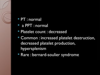  PT : normal
 a PPT : normal
 Platelet count : decreased
 Common : increased platelet destruction,
decreased platelet production,
hypersplenism
 Rare : bernard-soulier syndrome
 