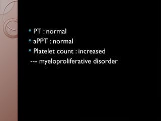 PT : normal
 aPPT : normal
 Platelet count : increased
--- myeloproliferative disorder
 