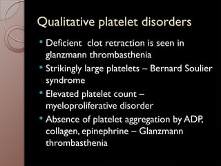 Qualitative platelet disorders
 Deficient clot retraction is seen in
glanzmann thrombasthenia
 Strikingly large platelets – Bernard Soulier
syndrome
 Elevated platelet count –
myeloproliferative disorder
 Absence of platelet aggregation by ADP,
collagen, epinephrine – Glanzmann
thrombasthenia
 