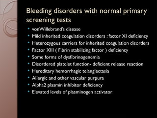 Bleeding disorders with normal primary
screening tests
 vonWillebrand’s disease
 Mild inherited coagulation disorders : factor XI deficiency
 Heterozygous carriers for inherited coagulation disorders
 Factor XIII ( Fibrin stabilizing factor ) deficiency
 Some forms of dysfibrinogenemia
 Disordered platelet function- deficient release reaction
 Hereditary hemorrhagic telangiectasia
 Allergic and other vascular purpura
 Alpha2 plasmin inhibitor deficiency
 Elevated levels of plasminogen activator
 