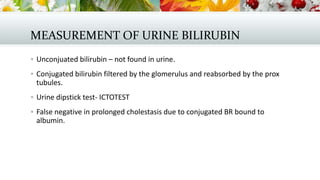 MEASUREMENT OF URINE BILIRUBIN
 Unconjuated bilirubin – not found in urine.
 Conjugated bilirubin filtered by the glomerulus and reabsorbed by the prox

tubules.
 Urine dipstick test- ICTOTEST
 False negative in prolonged cholestasis due to conjugated BR bound to

albumin.

 