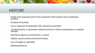 HISTORY
 Single most important part of the evaluation of the patient with unexplained

jaundice

 Duration of jaundice
 Use or exposure to medication-OTC, physician prescribed
 Complementary or alternative medicine-herbal or vitamin preparations or anabolic

steroids

 Parenteral exposures-transfusions, iv abuse
 Tattoos, sexual activity and alcohol history.
 Loss of weight or appetitite.
 Bleeding diathesis.

 