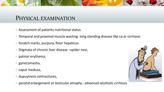 PHYSICAL EXAMINATION
 Assessment of patients nutritional status
 Temporal and proximal muscle wasting- long standing disease like ca or cirrhosis
 Scratch marks, purpura, fetor hepaticus
 Stigmata of chronic liver disease –spider nevi,
 palmar erythema,
 gynecomastia,
 caput medusa,

 dupuytrens contractures,
 parotid enlargement or testicular atrophy.- advanced alcoholic cirrhosis

 