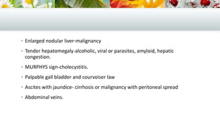  Enlarged nodular liver-malignancy
 Tender hepatomegaly-alcoholic, viral or parasites, amyloid, hepatic

congestion.
 MURPHYS sign-cholecystitis.
 Palpable gall bladder and courvoiser law
 Ascites with jaundice- cirrhosis or malignancy with peritoneal spread
 Abdominal veins.

 