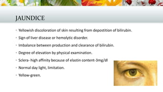 JAUNDICE
 Yellowish discoloration of skin resulting from depostition of bilirubin.
 Sign of liver disease or hemolytic disorder.
 Imbalance between production and clearance of bilirubin.
 Degree of elevation by physical examination.
 Sclera- high affinity because of elastin content-3mg/dl
 Normal day light, limitation.

 Yellow-green.

 