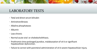 LABORATORY TESTS
 Total and direct serum bilirubin
 Aminotransferases
 Alkaline phosphatases
 Albumin
 Low-chronic
 Normal acute viral or choledocholithiasis.
 Prothromin time-prolonged jaundice, malabsorption of vit k or significant

hepatocellular dysfunction.

 Failure to correct with parenteral administration of vit k-severe hepatocellular injury.

 