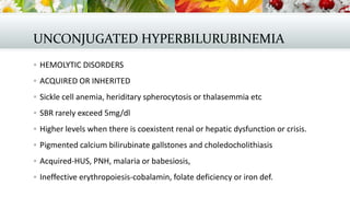 UNCONJUGATED HYPERBILURUBINEMIA
 HEMOLYTIC DISORDERS
 ACQUIRED OR INHERITED
 Sickle cell anemia, heriditary spherocytosis or thalasemmia etc
 SBR rarely exceed 5mg/dl
 Higher levels when there is coexistent renal or hepatic dysfunction or crisis.
 Pigmented calcium bilirubinate gallstones and choledocholithiasis

 Acquired-HUS, PNH, malaria or babesiosis,
 Ineffective erythropoiesis-cobalamin, folate deficiency or iron def.

 