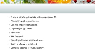  Problem with hepatic uptake and conjugation of BR
 Rifampicin, probenicis, ribavirin
 Genetic- impaired conjugated
 Crigler najjar type I-rare
 Neonated
 SBR>20mg/dl
 Neurological impairment-kernicterus

 Death in infancy or childhood
 Complete absence of UDPGT actitivy

 