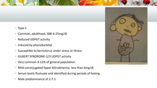  Type ii
 Common, adulthood, SBR-6-25mg/dl
 Reduced UDPGT activity
 Induced by phenobarbital
 Susceptible to kernicterus under stress or illness
 GILBERT SYNDROME-1/3 UDPGT activity
 Very common-3-12% of general population.
 Mild unconjugated hyper bilirubinemia- less than 6mg/dl
 Serum levels fluctuate and identified during periods of fasting.
 Male predominance of 2-7:1

 