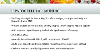 HEPATOCELLULAR JAUNDICE
 Viral hepatitis-IgM for hep A, Hep B surface antigen, core IgM antibody and

Hepatitis C viral RNA.
 Wilsons disease-ceruloplasmin, urinary copper, serum copper, hepatic copper
 Auto immune hepatitis young and middle aged women of any age
 ANA, SMA, LKM,
 Alcoholic hepatitis- AST:ALT> 2, AST rarely exceed 300IU/L
 Acute viral hepatitis and toxin related hepatitis aminotransferase >500U/L
 Cirrhosis –normal or only slight elevation in aminotranferasses.

 