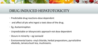 DRUG INDUCED HEPATOTOXICITY
 Predictable drug reactions-dose dependent
 and affect all pts who ingest a toxic dose of the drug.
 Eg. Acetaminophen
 Unpredictable or idiosyncratic approach-not dose dependent
 Occurs in minority – eg isoniazid
 Environmental toxins- vinyl chloride, herbal preparations, pyrrolizidine

alkaloids, Jamaica bush tea, mushrooms.

 