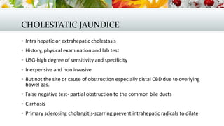 CHOLESTATIC JAUNDICE
 Intra hepatic or extrahepatic cholestasis
 History, physical examination and lab test
 USG-high degree of sensitivity and specificity
 Inexpensive and non invasive
 But not the site or cause of obstruction especially distal CBD due to overlying

bowel gas.

 False negative test- partial obstruction to the common bile ducts

 Cirrhosis
 Primary sclerosing cholangitis-scarring prevent intrahepatic radicals to dilate

 