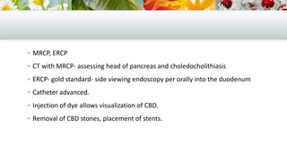  MRCP, ERCP
 CT with MRCP- assessing head of pancreas and choledocholithiasis
 ERCP- gold standard- side viewing endoscopy per orally into the duodenum
 Catheter advanced.
 Injection of dye allows visualization of CBD.
 Removal of CBD stones, placement of stents.

 