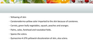  Yellowing of skin
 Carotenoderma-yellow color imparted to the skin because of carotenes.
 Carrots, green leafy vegetables, squash, peaches and oranges.
 Palms, soles, forehead and nasolabial folds.
 Spares the sclera.
 Quinacrine-4-37% yellowish discoloration of skin, also sclera.

 