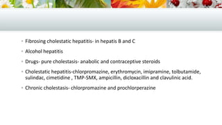  Fibrosing cholestatic hepatitis- in hepatis B and C
 Alcohol hepatitis
 Drugs- pure cholestasis- anabolic and contraceptive steroids
 Cholestatic hepatitis-chlorpromazine, erythromycin, imipramine, tolbutamide,

sulindac, cimetidine , TMP-SMX, ampicillin, dicloxacillin and clavulinic acid.
 Chronic cholestasis- chlorpromazine and prochlorperazine

 