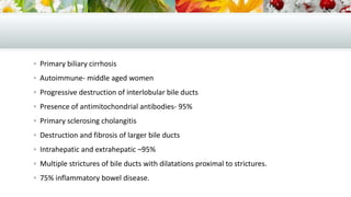  Primary biliary cirrhosis
 Autoimmune- middle aged women
 Progressive destruction of interlobular bile ducts
 Presence of antimitochondrial antibodies- 95%
 Primary sclerosing cholangitis
 Destruction and fibrosis of larger bile ducts
 Intrahepatic and extrahepatic –95%

 Multiple strictures of bile ducts with dilatations proximal to strictures.
 75% inflammatory bowel disease.

 