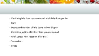  Vanishing bile duct syndrome and adult bile ductopenia Rare
 Decreased number of bile ducts in liver biopsy
 Chronic rejection after liver transplantation and
 Graft versus host reaction after BMT
 Sarcoidosis

 drugs

 