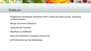 FAMILIAL
 Progressive intrahepatic cholestasis PFIC1-3 bile salt export pump, multidrug

resistant protein
 Benign recurrent cholestasis
 Autosommal recessive
 Manifests in childhood
 Recurrent episodes of jaundice and pruritis
 Self limited but can be debilitating.

 