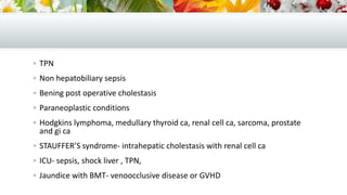  TPN
 Non hepatobiliary sepsis
 Bening post operative cholestasis
 Paraneoplastic conditions
 Hodgkins lymphoma, medullary thyroid ca, renal cell ca, sarcoma, prostate

and gi ca

 STAUFFER’S syndrome- intrahepatic cholestasis with renal cell ca

 ICU- sepsis, shock liver , TPN,
 Jaundice with BMT- venoocclusive disease or GVHD

 