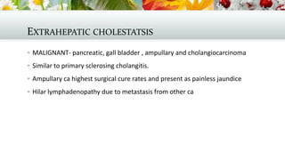 EXTRAHEPATIC CHOLESTATSIS
 MALIGNANT- pancreatic, gall bladder , ampullary and cholangiocarcinoma
 Similar to primary sclerosing cholangitis.
 Ampullary ca highest surgical cure rates and present as painless jaundice
 Hilar lymphadenopathy due to metastasis from other ca

 