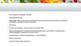  Extra hepatic cholestatis- benign
 Choledocholithiasis
 Mild upper right quadrant pain with only minimal elevation of enzymes to ascending

cholangitis , jaundice, sepsis and shock.

 Strictures.
 Chronic pancreatitis- rarely strictures of distal CBD.
 AIDS cholangiopathy- infection of bile duct epithelium with CMV or crytosporidia-

cholangiographic appreance similar to PSC.

 Elevated Serum alkaline phosphatase – mean 800IU/L
 Mirizzi syndrome
 Parasitic disease like ascariasis

 