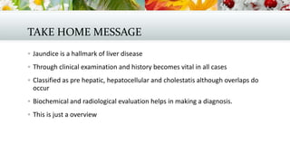 TAKE HOME MESSAGE
 Jaundice is a hallmark of liver disease
 Through clinical examination and history becomes vital in all cases
 Classified as pre hepatic, hepatocellular and cholestatis although overlaps do

occur
 Biochemical and radiological evaluation helps in making a diagnosis.
 This is just a overview

 