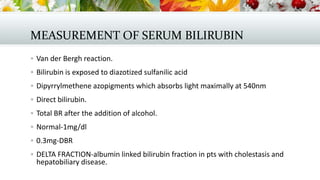 MEASUREMENT OF SERUM BILIRUBIN
 Van der Bergh reaction.
 Bilirubin is exposed to diazotized sulfanilic acid
 Dipyrrylmethene azopigments which absorbs light maximally at 540nm
 Direct bilirubin.
 Total BR after the addition of alcohol.
 Normal-1mg/dl
 0.3mg-DBR
 DELTA FRACTION-albumin linked bilirubin fraction in pts with cholestasis and

hepatobiliary disease.

 
