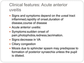 Clinical features: Acute anterior
uveitis
 Signs and symptoms depend on the uveal tract
inflammed,rapidity of onset,duration of
disease,course of disease
 Acute anterior uveitis:
 Symptoms:sudden onset of
pain,photophobia,redness,lacrimation.
 Signs:decrease in VA
 Ciliary congestion
 Miosis due to sphincter spasm may predispose to
formation of posterior synaechia unless the pupil
is dilated.
 
