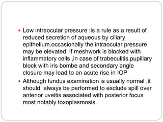  Low intraocular pressure :is a rule as a result of
reduced secretion of aqueous by ciliary
epithelium.occasionally the intraocular pressure
may be elevated if meshwork is blocked with
inflammatory cells ,in case of trabeculitis.pupillary
block with iris bombe and secondary angle
closure may lead to an acute rise in IOP
 Although fundus examination is usually normal ,it
should always be performed to exclude spill over
anterior uveitis associated with posterior focus
most notably toxoplasmosis.
 