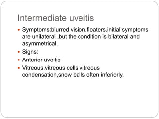 Intermediate uveitis
 Symptoms:blurred vision,floaters.initial symptoms
are unilateral ,but the condition is bilateral and
asymmetrical.
 Signs:
 Anterior uveitis
 Vitreous:vitreous cells,vitreous
condensation,snow balls often inferiorly.
 