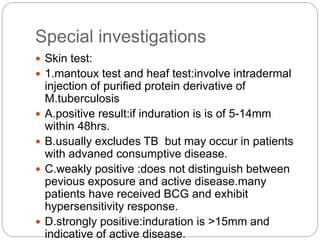 Special investigations
 Skin test:
 1.mantoux test and heaf test:involve intradermal
injection of purified protein derivative of
M.tuberculosis
 A.positive result:if induration is is of 5-14mm
within 48hrs.
 B.usually excludes TB but may occur in patients
with advaned consumptive disease.
 C.weakly positive :does not distinguish between
pevious exposure and active disease.many
patients have received BCG and exhibit
hypersensitivity response.
 D.strongly positive:induration is >15mm and
indicative of active disease.
 