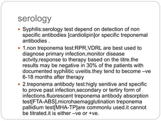 serology
 Syphilis:serology test depend on detection of non
specific antibodies [cardiolipin]or specific treponemal
antibodies .
 1.non treponema test:RPR,VDRL are best used to
diagnose primary infection,monitor disease
actvity,response to therapy based on the titre.the
results may be negative in 30% of the patients with
documented syphilitic uveitis.they tend to become –ve
6-18 months after therapy
 2.treponema antibody test:higly senitive and specific
to prove past infection,secondary or tertiry form of
infections.fluorescent treponema antibody absorption
test[FTA-ABS],microhaemagglutination treponema
pallidium test[MHA-TP]are commonlu used.it cannot
be titrated.it is either –ve or +ve.
 