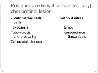 Posterior uveitis with a focal [solitary]
chorioretinal lesion
 With vitreal cells without vitreal
cells
Toxocarisis tumour
Tuberculosis serpenginous
choroidopathy Sarcoidosis
Cat scratch disease
 