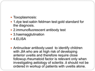  Toxoplasmosis:
 1.dye test:sabin feldman test:gold standard for
the diagnosis.
 2.immunofluorescent antibody test
 3.haemagglutination
 4.ELISA
 Antinuclear antibody:used to identify children
with JIA who are at high risk of developing
anterior uveitis and therefore require close
followup.rheumatoid factor is relevant only when
investigating aetiology of scleritis .it should not be
ordered in workup of patients with uveitis alone.
 