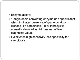  Enzyme assay:
 1.angiotensin converting enzyme:non specific test
which indicates presence of granulomatous
disease like sarcoidosis,TB or leprosy.it is
normally elevated in children and of less
diagnostic value.
 Lyzozymes:high sensitivity less specificity for
sarcoidosis.
 