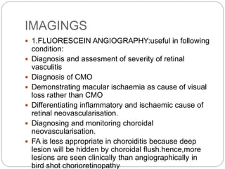 IMAGINGS
 1.FLUORESCEIN ANGIOGRAPHY:useful in following
condition:
 Diagnosis and assesment of severity of retinal
vasculitis
 Diagnosis of CMO
 Demonstrating macular ischaemia as cause of visual
loss rather than CMO
 Differentiating inflammatory and ischaemic cause of
retinal neovascularisation.
 Diagnosing and monitoring choroidal
neovascularisation.
 FA is less appropriate in choroiditis because deep
lesion will be hidden by choroidal flush.hence,more
lesions are seen clinically than angiographically in
bird shot chorioretinopathy
 