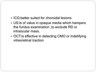  ICG:better suited for choroidal lesions
 US:is of value in opaque media which hampers
the fundus examination ,to exclude RD or
intraocular mass.
 OCT:is effective in detecting CMO or indetifying
vitreoretinal traction
 